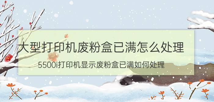 大型打印机废粉盒已满怎么处理 5500i打印机显示废粉盒已满如何处理？